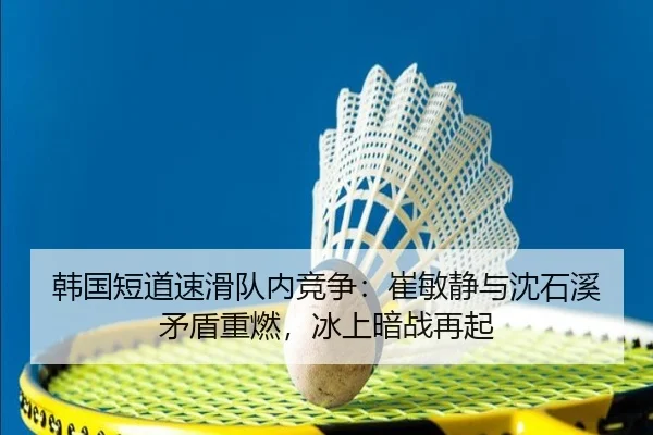 韩国短道速滑队内竞争：崔敏静与沈石溪矛盾重燃，冰上暗战再起