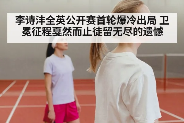 李诗沣全英公开赛首轮爆冷出局 卫冕征程戛然而止徒留无尽的遗憾