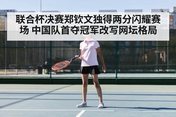 联合杯决赛郑钦文独得两分闪耀赛场 中国队首夺冠军改写网坛格局